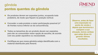 gôndola
pontos quentes da gôndola
15
Observe, antes de fazer
uma exposição no
ponto de venda e
depois que terminá-la e
compare a sua
situação, temos certeza
que estas dicas irá
garantir ótimos
resultados.
 Os produtos devem ser expostos juntos, ocupando toda
prateleira, de modo que fiquem na posição vertical.
 Conceder a cada produto a maior participação possível (nº
de frentes nunca inferior ao da concorrência).
 Todos os tamanhos de um produto devem ser expostos,
para dar ao consumidor maior opção de escolha, de acordo
com seu poder aquisitivo ou necessidade.
 Certifique-se que nossa gôndola esteja identificada com o
material distribuído pela Amend.
 
