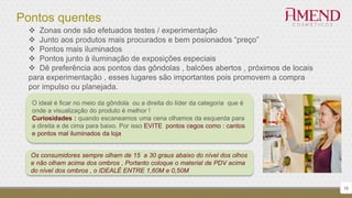 Pontos quentes
16
 Zonas onde são efetuados testes / experimentação
 Junto aos produtos mais procurados e bem posionados “preço”
 Pontos mais iluminados
 Pontos junto à iluminação de exposições especiais
 Dê preferência aos pontos das gôndolas , balcões abertos , próximos de locais
para experimentação , esses lugares são importantes pois promovem a compra
por impulso ou planejada.
O ideal é ficar no meio da gôndola ou a direita do líder da categoria que é
onde a visualização do produto é melhor !
Curiosidades : quando escaneamos uma cena olhamos da esquerda para
a direita e de cima para baixo. Por isso EVITE pontos cegos como : cantos
e pontos mal iluminados da loja
Os consumidores sempre olham de 15 a 30 graus abaixo do nível dos olhos
e não olham acima dos ombros , Portanto coloque o material de PDV acima
do nível dos ombros , o IDEALÉ ENTRE 1,60M e 0,50M
 