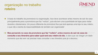 organização no trabalho
roteiro
 A base do trabalho da promotora é a organização. Isso deve acontecer antes mesmo de sair de casa
principalmente para a promotora que faz “rodízio”, pois ela tem uma quantidade de lojas para visitar
durante o dia/semana. Um pouco diferente da promotora fixa que terá apenas uma loja no seu roteiro,
o que não a isenta da responsabilidade de também ser organizada!
 Mas pensando no caso da promotora que faz “rodízio”, antes mesmo de sair de casa ela
consulta o seu itinerário para saber qual será seu roteiro do dia, é claro que vai chegar um dado
momento que ela nem vai precisar mais consultar o seu itinerário pois já o decorou.
19
 