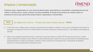 limpeza | conservação
 O FIFO tem como o objetivo evitar a perda por vencimento da mercadoria, no Brasil, é comum que os profissionais dos setores de
estocagem se refiram ao FIFO com as iniciais PEPS de “Primeiro que Entra é o Primeiro que Sai”, o que facilita a memorização do
conceito.
 Além da sua vantagem essencial de evitar o vencimento e perda de produtos o sistema FIFO proporciona mais lucro, permite
reduzir o tamanho do estoque e assim diminuir os custos estruturais para o lojista uma vez que cada produto comercializado gera
automaticamente um pedido de reposição e mantém um fluxo constante de mercadorias sem a necessidade de depósitos
enormes, de muitos equipamentos e pessoal de apoio.
Produtos sujos, empoeirados ou com sinais de deterioração, transmitirão ao consumidor a impressão de que são
velhos e vendem pouco, sendo, portanto, de baixa qualidade. É função da promotora de vendas manter os
produtos da marca que representa sempre limpos, organizados e conservados.
FIFO (do inglês first in first out – Primeiro que entra, Primeiro que sai – PEPS)
24
 