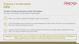 limpeza | conservação
FIFO
Retire os que já estão na gôndola (mais antigos) e separe-os para limpeza;
Também é função da promotora manter este sistema.
Ao chegar novos produtos você deve seguir os passos abaixo:
1
Ao fundo da gôndola, aloque os produtos novos recém-chegados com a melhor data de vencimento, sempre organizados em
fila e com os rótulos para voltados para frente;
2
Complete a frente da exposição com os produtos que estavam há mais tempo na gôndola, limpos, organizados da mesma
forma, com a data de vencimento mais comprometida;
3
Seguindo os 3 passos acima, você irá contribuir para uma melhor gestão de perdas, garantindo a satisfação do
lojista, garantindo giro de estoque, e melhor apresentação dos nossos produtos.
25
 