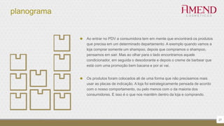 planograma
 Ao entrar no PDV a consumidora tem em mente que encontrará os produtos
que precisa em um determinado departamento. A exemplo quando vamos a
loja comprar somente um shampoo, depois que compramos o shampoo,
pensamos em sair. Mas ao olhar para o lado encontramos aquele
condicionador, em seguida o desodorante e depois o creme de barbear que
está com uma promoção bem bacana e por aí vai.
 Os produtos foram colocados ali de uma forma que não precisamos mais
usar as placas de indicação. A loja foi estrategicamente pensada de acordo
com o nosso comportamento, ou pelo menos com o da maioria dos
consumidores. E isso é o que nos mantêm dentro da loja e comprando.
27
 