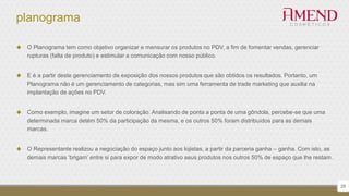 planograma
 O Planograma tem como objetivo organizar e mensurar os produtos no PDV, a fim de fomentar vendas, gerenciar
rupturas (falta de produto) e estimular a comunicação com nosso público.
 E é a partir deste gerenciamento de exposição dos nossos produtos que são obtidos os resultados. Portanto, um
Planograma não é um gerenciamento de categorias, mas sim uma ferramenta de trade marketing que auxilia na
implantação de ações no PDV.
 Como exemplo, imagine um setor de coloração. Analisando de ponta a ponta de uma gôndola, percebe-se que uma
determinada marca detém 50% da participação da mesma, e os outros 50% foram distribuídos para as demais
marcas.
 O Representante realizou a negociação do espaço junto aos lojistas, a partir da parceria ganha – ganha. Com isto, as
demais marcas ‘brigam’ entre si para expor de modo atrativo seus produtos nos outros 50% de espaço que lhe restam.
28
 