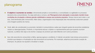 planograma
 O objetivo é aumentar as vendas a ferramenta amplia a conveniência, a comodidade e a agilidade no processo
decisório dos consumidores. Ou seja estimula a compra, um Planograma bem planejado e executado mantém boas
condições de circulação e oferece grande visibilidade e acesso aos produtos expostos. Nossa marca será vista e, por
isso, será lembrada pelo consumidor. Além disso, organização e boa disposição das mercadorias costumam passar
uma imagem positiva da marca.
 Você, além de coordenador ou promotor, também é consumidora e sabe que ninguém gosta de encontrar prateleiras
vazias ou desorganizadas. Portanto, é importante educar o lojista e o representante para que quando ocorram
rupturas, a prática não seja a de encher o espaço do produto que está faltando com outros produtos.
 Isso não esconde do consumidor a falha, apenas agrava o problema. O cliente vai perder mais tempo procurando o
produto que deseja e a frustração ao não encontrá-lo só aumenta. Por exemplo, estamos procurando a seção de
shampoo. As placas nos ajudam a localizar a seção.
29
 