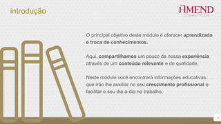 introdução
O principal objetivo deste módulo é oferecer aprendizado
e troca de conhecimentos.
Aqui, compartilhamos um pouco da nossa experiência
através de um conteúdo relevante e de qualidade.
Neste módulo você encontrará informações educativas
que irão lhe auxiliar no seu crescimento profissional e
facilitar o seu dia-a-dia no trabalho.
3
 