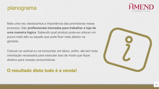 planograma
Mais uma vez destacamos a importância das promotoras nesse
processo. São profissionais treinadas para trabalhar a loja de
uma maneira lógica. Sabendo qual produto pode-se colocar um
pouco mais alto ou aquele que pode ficar mais abaixo na
gôndola.
Colocar na vertical ou na horizontal, em bloco, enfim, ele tem toda
orientação necessária para executar isso de modo que fique
atrativo para nossas consumidoras.
O resultado disto tudo é a venda!
30
 