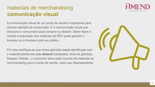 materiais de merchandising
comunicação visual
A comunicação visual de um ponto de venda é importante para
chamar atenção do consumidor. É a comunicação visual que
direciona o consumidor para comprar ou desistir. Saber fazer e
manter a exposição dos materiais de PDV pode garantir o
sucesso ou o fracasso junto ao público.
Por isso certifique-se que nossa gôndola esteja identificada com
o material distribuído pela Amend (cartazetes, faixa de gôndola,
Stopper, Wobler...) o promotor deve estar munido de materiais de
merchandising para o ponto de venda, cobre seu Representante.
33
 