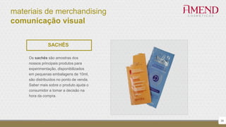 materiais de merchandising
comunicação visual
38
SACHÊS
Os sachês são amostras dos
nossos principais produtos para
experimentação, disponibilizados
em pequenas embalagens de 10ml,
são distribuídos no ponto de venda.
Saber mais sobre o produto ajuda o
consumidor a tomar a decisão na
hora da compra.
 