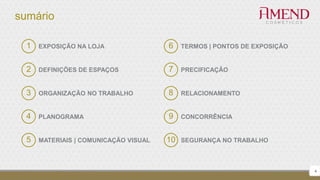 sumário
4
1 EXPOSIÇÃO NA LOJA
2 DEFINIÇÕES DE ESPAÇOS
3 ORGANIZAÇÃO NO TRABALHO
4 PLANOGRAMA
5 MATERIAIS | COMUNICAÇÃO VISUAL
6 TERMOS | PONTOS DE EXPOSIÇÃO
7 PRECIFICAÇÃO
8 RELACIONAMENTO
9 CONCORRÊNCIA
10 SEGURANÇA NO TRABALHO
 