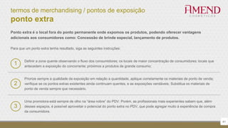 termos de merchandising / pontos de exposição
ponto extra
Ponto extra é o local fora do ponto permanente onde expomos os produtos, podendo oferecer vantagens
adicionais aos consumidores como: Concessão de brinde especial, lançamento de produtos.
Para que um ponto extra tenha resultado, siga as seguintes instruções:
Priorize sempre a qualidade da exposição em relação a quantidade, aplique corretamente os materiais de ponto de venda;
verifique se os pontos extras existentes ainda continuam quentes, e as exposições vendáveis; Substitua os materiais de
ponto de venda sempre que necessário.
2
Uma promotora está sempre de olho na “área nobre” do PDV. Porém, as profissionais mais experientes sabem que, além
desses espaços, é possível aproveitar o potencial do ponto extra no PDV, que pode agregar muito à experiência de compra
da consumidora.
3
41
1 Definir a zona quente observando o fluxo dos consumidores; os locais de maior concentração de consumidores; locais que
antecedem a exposição do concorrente; próximos a produtos de grande consumo;
 