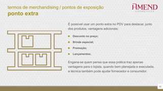 termos de merchandising / pontos de exposição
ponto extra
42
É possível usar um ponto extra no PDV para destacar, junto
dos produtos, vantagens adicionais:
 Desconto no preço;
 Brinde especial;
 Promoção;
 Lançamentos;
Engana-se quem pensa que essa prática traz apenas
vantagens para o lojista, quando bem planejada e executada,
a técnica também pode ajudar fornecedor e consumidor.
 