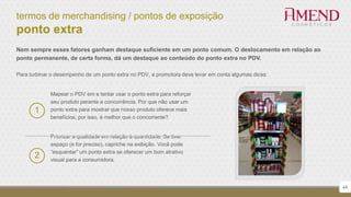 termos de merchandising / pontos de exposição
ponto extra
Nem sempre esses fatores ganham destaque suficiente em um ponto comum. O deslocamento em relação ao
ponto permanente, de certa forma, dá um destaque ao conteúdo do ponto extra no PDV.
Para turbinar o desempenho de um ponto extra no PDV, a promotora deve levar em conta algumas dicas:
2
44
1
Mapear o PDV em e tentar usar o ponto extra para reforçar
seu produto perante a concorrência. Por que não usar um
ponto extra para mostrar que nosso produto oferece mais
benefícios, por isso, é melhor que o concorrente?
Priorizar a qualidade em relação à quantidade. Se tiver
espaço (e for preciso), capriche na exibição. Você pode
“esquentar” um ponto extra se oferecer um bom atrativo
visual para a consumidora.
 