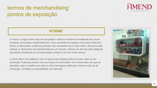 termos de merchandising
pontos de exposição
46
VITRINE
A vitrine é o lugar onde a loja vai conquistar o cliente e mostrar as tendências dos novos
produtos, promoções, lançamentos etc. Caso conquiste um espaço como este invista seu
tempo na decoração, evidencie produtos que necessitem de um giro maior, não perca esta
chance. A vitrine deve ser transformada em um convite. Colocar um item de cada categoria
de produto resultando em um amontoado confuso é um erro muito comum.
A vitrine não é um catálogo e sim um ponto para destacar itens de maior valor ou em
promoção. É preciso pensar como se fosse um consumidor: uma vitrine clara, em que se
perceba o que é vendido com duas ou três mensagens objetivas e visíveis como as de
promoção, novidade ou exclusividade, por exemplo.
 