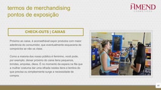 termos de merchandising
pontos de exposição
48
CHECK-OUTS | CAIXAS
Próximo ao caixa, é aconselhável expor produtos com maior
aderência do consumidor, que eventualmente esqueceria de
comprá-los se não os visse.
Como a maioria dos nosso público é feminino, você pode,
por exemplo, deixar próximo do caixa itens pequenos,
brindes, ampolas, óleos. É no momento da espera na fila que
a mulher costuma dar uma olhada nestes itens e lembra do
que precisa ou simplesmente surge a necessidade de
compra.
 