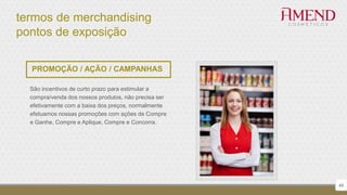 termos de merchandising
pontos de exposição
49
PROMOÇÃO / AÇÃO / CAMPANHAS
São incentivos de curto prazo para estimular a
compra/venda dos nossos produtos, não precisa ser
efetivamente com a baixa dos preços, normalmente
efetuamos nossas promoções com ações de Compre
e Ganhe, Compre e Aplique, Compre e Concorra.
 