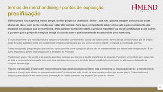 termos de merchandising / pontos de exposição
precificação
50
É muito importante que nossos produtos estejam precificados corretamente. Vocês são nossos olhos dentro da loja, caso perceba que os preços
estão fora dos “padrões” entre em contato com o Representante para que ele converse com o cliente e negocie a precificação correta.
Talvez você possa perguntar por que criar um tópico que fale sobre o preço se já que são os representantes que fazem toda a negociação? É de
suma importância e tem total relação com o Trabalho do Promotor.
Produto sem preço não vende, é só quando acontece conosco que damos a devida importância ao assunto. Pois bem, um produto sem preço não
só irrita a consumidora mas pode fazer com que ela deixe de comprar o produto, talvez substituindo-o por outro ou até mesmo deixando de
comprar naquela loja.
Prejuízo pra todo lado. E falando em prejuízo imagine que o produto esteja com preço, mas a promotora ou responsável não fez a manutenção do
mesmo e o preço esta abaixo do que realmente custa? A cliente tem todo direito de levar aquele produto por aquele preço. O resultado será
prejuízo para o lojista e em certos casos a sensação de “estão querendo me enganar” por parte do cliente.
Melhor preço não significa menor preço. Melhor preço é o chamado “ótimo”, que não queima margem de lucro por estar
abaixo do ideal, nem perde vendas por estar alto demais. Para isso, é importante saber como está o posicionamento dos
produtos em relação aos concorrentes. Para garantir competitividade, é preciso monitorar os preços praticados pelos outros
e garantir que o preço do varejista esteja de acordo com o posicionamento estabelecido pelo marketing.
 