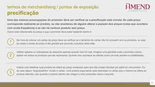 termos de merchandising / pontos de exposição
precificação
51
Uma das maiores preocupações do promotor deve ser verificar se a precificação está correta. Se cada preço
corresponde realmente ao produto, se não aconteceu de alguém alterar a posição dos preços (coisa que acontece
com muita frequência) e se não há nenhum produto sem preço.
Outra coisa relacionada ao preço e que o promotor deve estar bastante atento é:
Utilizar splashs ou indicadores de desconto apenas quando isso for real. Imagine uma gôndola onde o promotor coloca
splash em todos os produtos que ele representa. Quando isso acontece as ofertas como um todo perdem a credibilidade.2
Indicar com detalhes qual produto se refere ao preço sinalizado para que não surjam dúvidas por parte do consumidor. Ou
se caso algum “engraçadinho” mudar o cartaz, você poderá argumentar pela descrição no cartaz que o mesmo se refere ao
produto descrito, isso quando o próprio cliente não chegar a uma conclusão sobre o assunto.
3
1 Na hora de colocar um cartaz de preço deve se verificar se o tamanho do cartaz não irá competir com os produtos, ou seja,
às vezes o cartaz de preço é tão grande que esconde o produto atrás dele.
 