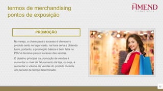 termos de merchandising
pontos de exposição
52
PROMOÇÃO
No varejo, a chave para o sucesso é oferecer o
produto certo no lugar certo, na hora certa e obtendo
lucro, portanto, a promoção básica e bem feita no
PDV é decisiva para o sucesso das vendas.
O objetivo principal da promoção de vendas é
aumentar o nível de faturamento da loja, ou seja, é
aumentar o volume de vendas do produto durante
um período de tempo determinado.
 