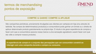 termos de merchandising
pontos de exposição
53
COMPRE & GANHE/ COMPRE & APLIQUE
São campanhas periódicas, previamente divulgadas aos clientes por cartazes em loja e/ou através do
tabloide. Na compra de determinado(s) produto(s) a consumidora pode ganhar um brinde ou o direito de
aplicar determinado produto gratuitamente na própria loja. O intuito é de gerar experiência de compra e
fazer com que a consumidora associe nossa marca a uma sensação agradável e assim fazer com que
ela volte a comprar nossos produtos.
A experiência de compra é o conjunto das percepções que um consumidor constrói ao
interagir com uma campanha durante a compra ou consumo.
 