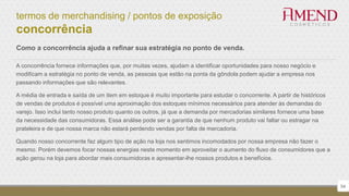 termos de merchandising / pontos de exposição
concorrência
54
Como a concorrência ajuda a refinar sua estratégia no ponto de venda.
A concorrência fornece informações que, por muitas vezes, ajudam a identificar oportunidades para nosso negócio e
modificam a estratégia no ponto de venda, as pessoas que estão na ponta da gôndola podem ajudar a empresa nos
passando informações que são relevantes.
A média de entrada e saída de um item em estoque é muito importante para estudar o concorrente. A partir de históricos
de vendas de produtos é possível uma aproximação dos estoques mínimos necessários para atender às demandas do
varejo. Isso inclui tanto nosso produto quanto os outros, já que a demanda por mercadorias similares fornece uma base
da necessidade das consumidoras. Essa análise pode ser a garantia de que nenhum produto vai faltar ou estragar na
prateleira e de que nossa marca não estará perdendo vendas por falta de mercadoria.
Quando nosso concorrente faz algum tipo de ação na loja nos sentimos incomodados por nossa empresa não fazer o
mesmo. Porém devemos focar nossas energias neste momento em aproveitar o aumento do fluxo de consumidores que a
ação gerou na loja para abordar mais consumidoras e apresentar-lhe nossos produtos e benefícios.
 