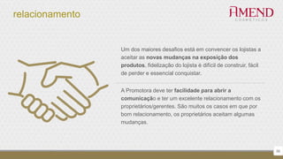 relacionamento
56
Um dos maiores desafios está em convencer os lojistas a
aceitar as novas mudanças na exposição dos
produtos, fidelização do lojista é difícil de construir, fácil
de perder e essencial conquistar.
A Promotora deve ter facilidade para abrir a
comunicação e ter um excelente relacionamento com os
proprietários/gerentes. São muitos os casos em que por
bom relacionamento, os proprietários aceitam algumas
mudanças.
 