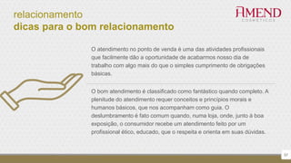 relacionamento
dicas para o bom relacionamento
57
O atendimento no ponto de venda é uma das atividades profissionais
que facilmente dão a oportunidade de acabarmos nosso dia de
trabalho com algo mais do que o simples cumprimento de obrigações
básicas.
O bom atendimento é classificado como fantástico quando completo. A
plenitude do atendimento requer conceitos e princípios morais e
humanos básicos, que nos acompanham como guia. O
deslumbramento é fato comum quando, numa loja, onde, junto à boa
exposição, o consumidor recebe um atendimento feito por um
profissional ético, educado, que o respeita e orienta em suas dúvidas.
 