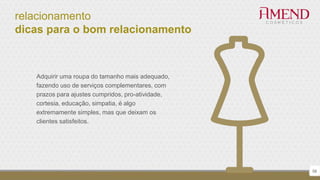 relacionamento
dicas para o bom relacionamento
58
Adquirir uma roupa do tamanho mais adequado,
fazendo uso de serviços complementares, com
prazos para ajustes cumpridos, pro-atividade,
cortesia, educação, simpatia, é algo
extremamente simples, mas que deixam os
clientes satisfeitos.
 