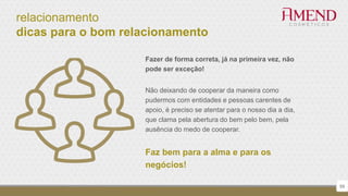 relacionamento
dicas para o bom relacionamento
59
Fazer de forma correta, já na primeira vez, não
pode ser exceção!
Não deixando de cooperar da maneira como
pudermos com entidades e pessoas carentes de
apoio, é preciso se atentar para o nosso dia a dia,
que clama pela abertura do bem pelo bem, pela
ausência do medo de cooperar.
Faz bem para a alma e para os
negócios!
 