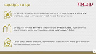 exposição na loja
6
Para obtermos sucesso no merchandising nas lojas, é necessário conhecermos o fluxo
interno, ou seja, o caminho percorrido pela maioria dos consumidores.
Em seguida, devemos defender a participação dos produtos Amend, sejam em locais
permanentes ou pontos promocionais nas zonas mais “quentes” da loja.
Dentro da loja existem zonas que, dependendo da sua localização, podem gerar excelentes
ou maus resultados nas vendas.
 