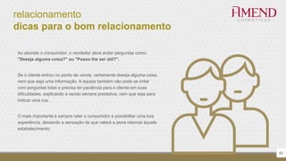 relacionamento
dicas para o bom relacionamento
60
Ao abordar o consumidor, o vendedor deve evitar perguntas como:
"Deseja alguma coisa?" ou "Posso lhe ser útil?".
Se o cliente entrou no ponto de venda, certamente deseja alguma coisa,
nem que seja uma informação. A equipe também não pode se irritar
com perguntas tolas e precisa ter paciência para o cliente em suas
dificuldades, explicando e sendo sempre prestativa, nem que seja para
indicar uma rua.
O mais importante é sempre reter o consumidor e possibilitar uma boa
experiência, deixando a sensação de que valerá a pena retornar àquele
estabelecimento.
 