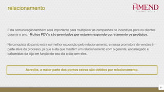 relacionamento
61
Esta comunicação também será importante para multiplicar as campanhas de incentivos para os clientes
durante o ano. Muitos PDV's são premiados por estarem expondo corretamente os produtos.
Na conquista do ponto extra ou melhor exposição pelo relacionamento, a nossa promotora de vendas é
parte ativa do processo, já que é ela que mantém um relacionamento com o gerente, encarregado e
balconistas da loja em função do seu dia a dia com eles.
Acredite, a maior parte dos pontos extras são obtidos por relacionamento.
 