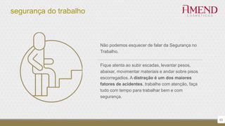 segurança do trabalho
63
Não podemos esquecer de falar da Segurança no
Trabalho.
Fique atenta ao subir escadas, levantar pesos,
abaixar, movimentar materiais e andar sobre pisos
escorregadios. A distração é um dos maiores
fatores de acidentes, trabalhe com atenção, faça
tudo com tempo para trabalhar bem e com
segurança.
 