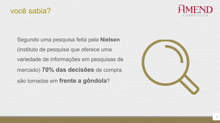 você sabia?
7
Segundo uma pesquisa feita pela Nielsen
(instituto de pesquisa que oferece uma
variedade de informações em pesquisas de
mercado) 70% das decisões de compra
são tomadas em frente a gôndola?
 