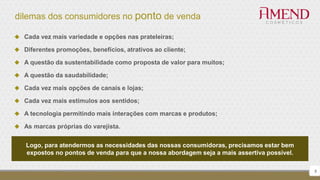 dilemas dos consumidores no ponto de venda
8
 Cada vez mais variedade e opções nas prateleiras;
 Diferentes promoções, benefícios, atrativos ao cliente;
 A questão da sustentabilidade como proposta de valor para muitos;
 A questão da saudabilidade;
 Cada vez mais opções de canais e lojas;
 Cada vez mais estímulos aos sentidos;
 A tecnologia permitindo mais interações com marcas e produtos;
 As marcas próprias do varejista.
Logo, para atendermos as necessidades das nossas consumidoras, precisamos estar bem
expostos no pontos de venda para que a nossa abordagem seja a mais assertiva possível.
 