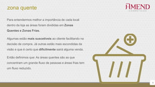 zona quente
9
Para entendermos melhor a importância de cada local
dentro da loja as áreas foram divididas em Zonas
Quentes e Zonas Frias.
Algumas estão mais suscetíveis ao cliente facilitando na
decisão de compra. Já outras estão mais escondidas da
visão e que é certo que dificilmente sairá alguma venda.
Então definimos que: As áreas quentes são as que
concentram um grande fluxo de pessoas e áreas frias tem
um fluxo reduzido.
 