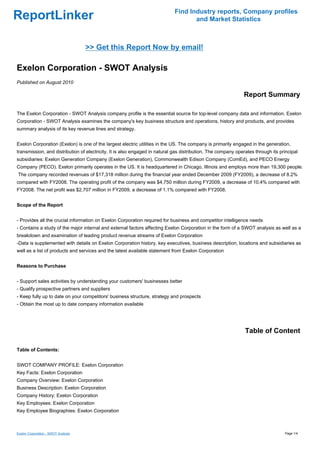 Find Industry reports, Company profiles
ReportLinker                                                                        and Market Statistics



                                     >> Get this Report Now by email!

Exelon Corporation - SWOT Analysis
Published on August 2010

                                                                                                              Report Summary

The Exelon Corporation - SWOT Analysis company profile is the essential source for top-level company data and information. Exelon
Corporation - SWOT Analysis examines the company's key business structure and operations, history and products, and provides
summary analysis of its key revenue lines and strategy.


Exelon Corporation (Exelon) is one of the largest electric utilities in the US. The company is primarily engaged in the generation,
transmission, and distribution of electricity. It is also engaged in natural gas distribution. The company operates through its principal
subsidiaries: Exelon Generation Company (Exelon Generation), Commonwealth Edison Company (ComEd), and PECO Energy
Company (PECO). Exelon primarily operates in the US. It is headquartered in Chicago, Illinois and employs more than 19,300 people.
The company recorded revenues of $17,318 million during the financial year ended December 2009 (FY2009), a decrease of 8.2%
compared with FY2008. The operating profit of the company was $4,750 million during FY2009, a decrease of 10.4% compared with
FY2008. The net profit was $2,707 million in FY2009, a decrease of 1.1% compared with FY2008.


Scope of the Report


- Provides all the crucial information on Exelon Corporation required for business and competitor intelligence needs
- Contains a study of the major internal and external factors affecting Exelon Corporation in the form of a SWOT analysis as well as a
breakdown and examination of leading product revenue streams of Exelon Corporation
-Data is supplemented with details on Exelon Corporation history, key executives, business description, locations and subsidiaries as
well as a list of products and services and the latest available statement from Exelon Corporation


Reasons to Purchase


- Support sales activities by understanding your customers' businesses better
- Qualify prospective partners and suppliers
- Keep fully up to date on your competitors' business structure, strategy and prospects
- Obtain the most up to date company information available




                                                                                                               Table of Content

Table of Contents:


SWOT COMPANY PROFILE: Exelon Corporation
Key Facts: Exelon Corporation
Company Overview: Exelon Corporation
Business Description: Exelon Corporation
Company History: Exelon Corporation
Key Employees: Exelon Corporation
Key Employee Biographies: Exelon Corporation



Exelon Corporation - SWOT Analysis                                                                                                Page 1/4
 