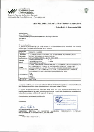 Mlni,ner:0
de Sailid POblica
Aqvnryl.‘tiilslciadsa:litalcnattOe
• I Agenda Nacional
0.0 • 1 de Regulacion, Control
*ere y Vigilancia Sanitaria
DirecciOn Tecnica de Registro Sanitario,
Notificaci6n Sanitaria Obligatorio y Autorizaciones
Oficio Nro. ARCSA-ARCSA-CGTC-DTRSNSOYA-2014-0267-0
Quito, D.M., 01 de marzo de 2014
Seflora Doctora
Janina Balseca Cordova
Farmaceutica Responsable Division Pharma, Oncologia y Vacunas
NOVARTIS
Presente.-
De mi consideration:
En atencion al oficio DRA-WU-2013-0567 recibido el 27 de diciembre de 2013, mediante el cual solicita la
emisi6n de un Certificado de Exclusividad para el producto:
Nombre del
Producto:
EXELON® PARCHES.
Laboratorio
Fabricante:
LTS LOHMANN THERAPIE-SYSTEME AG ANDERNACH-ALEMANIA PARA
NOVARTIS PHARMA AG-BASILEA-SUIZA
A solicitud de: NOVARTIS ECUADOR S.A. QUITO - ECUADOR
Principio
Activo:
RIVASTIGMINA BASE 18 mg
TOCOFEROL (VIT.E) 0.08mg
EQUIVALENTE A 0,089 UI
Forma
PARCHE, SISTEMA DE ADMINISTRACION TRANSDERMICA REDONDO DE 10 CM2
QUEQUE INCLUYE UNA LAMINA DE RECUBRIMIENTO (BEIGE, UNA MATRIZ
ADHESIVA DE DOS CAPAS Y UNA LAMINA DESPRENDIBLE RECTANGULAR
SUPERPUESTA DE TAMA1s10 MAS GRANDE, CON CANALES. LA LAMINA DE
RECUBRIMIENTO DEL PARCHE LLEVA LA LEYENDA "BHDI".
Concentration:
18mg
0.08mg
0.089UI
Vigencia hasta: 18/03/2018
Reg. San. N° 28522-07-08
Al respecto se informa, una vez revisada la base de datos de medicamentos registrados y comercializados en el
pais, esta Agencia comunica que el medicamento antes mencionado es EXCLUSIVO.
La vigencia del presente certificado seri de tres meses. En el caso que se registre otro medicamento con las
mismas caracteristicas con las cuales se corgi el Certificado de Exclusividad, este documento quedari anulado,
independientemente que este dentro de su periodo de vigencia.
Con sentimientos de distinguida consideration.
Atentamente,
44 L.
Bqf. M6nica Yadira Toasa Vizuete
DIRECTORA TECNICA DE REGISTRO SANITARIO,
OBLIGATORIA V AUTORIZACIONES, ENCARGADA
Referencias:
- ARCSA-ARCSA-DSG-2013-1334-E
NOTIFICACION SANITARIA
 