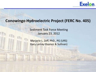 Conowingo Hydroelectric Project (FERC No. 405)

             Sediment Task Force Meeting
                  January 23, 2012

             Marjorie L. Zeff, PhD., PG (URS)
             Gary Lemay (Gomez & Sullivan)
 