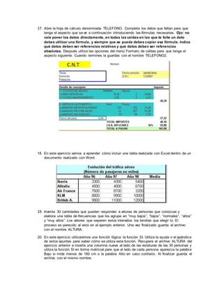 17. Abre la hoja de cálculo denominada TELEFONO. Completa los datos que faltan para que
tenga el aspecto que se ve a continuación introduciendo las fórmulas necesarias. Ojo: no
vale poner los datos directamente, en todas las celdas en las que te falte un dato
debes utilizar una fórmula, y siempre que se pueda debes copiar esa fórmula. Indica
qué datos deben ser referencias relativas y qué datos deben ser referencias
absolutas. Después utiliza las opciones del menú Formato de celdas para que tenga el
aspecto siguiente. Cuando termines la guardas con el nombre TELEFONO2.
18. En este ejercicio vamos a aprender cómo incluir una tabla realizada con Excel dentro de un
documento realizado con Word.
19. Inventa 30 cantidades que puedan responder a alturas de personas que conozcas y
elabora una tabla de frecuencias que los agrupe en “muy bajos”, “bajos”, “normales”, “altos”
y “muy altos”. Los valores que separen estos intervalos los tendrás que elegir tú. El
proceso es parecido al visto en el ejemplo anterior. Una vez finalizado guarda el archivo
con el nombre ALTURA.
20. En este ejercicio utilizaremos una función lógica: la función SI. Utiliza la ayuda o el apéndice
de estos apuntes para saber cómo se utiliza esta función. Recupera el archivo ALTURA del
ejercicio anterior e inserta una columna nueva al lado de las estaturas de las 30 personas y
utiliza la función SI en forma matricial para que al lado de cada persona aparezca la palabra
Bajo si mide menos de 160 cm o la palabra Alto en caso contrario. Al finalizar guarda el
archivo con el mismo nombre.
 