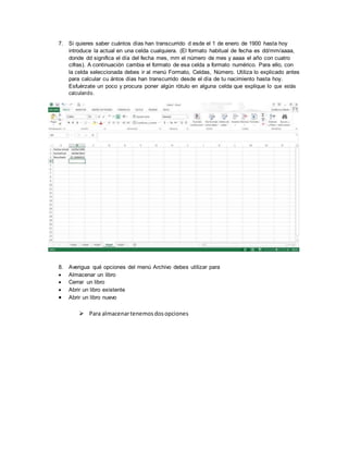 7. Si quieres saber cuántos días han transcurrido d esde el 1 de enero de 1900 hasta hoy
introduce la actual en una celda cualquiera. (El formato habitual de fecha es dd/mm/aaaa,
donde dd significa el día del fecha mes, mm el número de mes y aaaa el año con cuatro
cifras). A continuación cambia el formato de esa celda a formato numérico. Para ello, con
la celda seleccionada debes ir al menú Formato, Celdas, Número. Utiliza lo explicado antes
para calcular cu ántos días han transcurrido desde el día de tu nacimiento hasta hoy.
Esfuérzate un poco y procura poner algún rótulo en alguna celda que explique lo que estás
calculando.
8. Averigua qué opciones del menú Archivo debes utilizar para
 Almacenar un libro
 Cerrar un libro
 Abrir un libro existente
 Abrir un libro nuevo
 Para almacenartenemosdosopciones
 