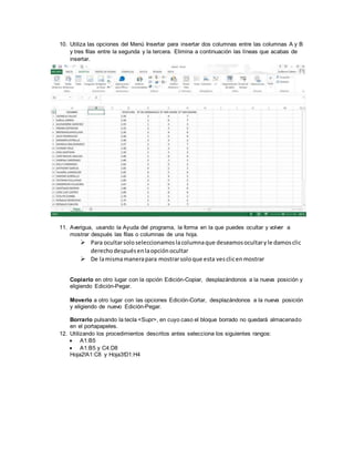 10. Utiliza las opciones del Menú Insertar para insertar dos columnas entre las columnas A y B
y tres filas entre la segunda y la tercera. Elimina a continuación las líneas que acabas de
insertar.
11. Averigua, usando la Ayuda del programa, la forma en la que puedes ocultar y volver a
mostrar después las filas o columnas de una hoja.
 Para ocultarsoloseleccionamoslacolumnaque deseamosocultaryle damosclic
derechodespuésenlaopciónocultar
 De lamismamanerapara mostrarsoloque esta vesclicenmostrar
Copiarlo en otro lugar con la opción Edición-Copiar, desplazándonos a la nueva posición y
eligiendo Edición-Pegar.
Moverlo a otro lugar con las opciones Edición-Cortar, desplazándonos a la nueva posición
y eligiendo de nuevo Edición-Pegar.
Borrarlo pulsando la tecla <Supr>, en cuyo caso el bloque borrado no quedará almacenado
en el portapapeles.
12. Utilizando los procedimientos descritos antes selecciona los siguientes rangos:
 A1:B5 
 A1:B5 y C4:D8 
Hoja2!A1:C8 y Hoja3!D1:H4
 