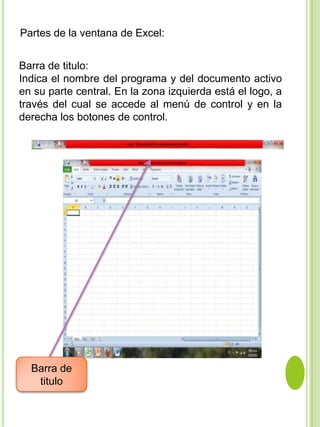 Partes de la ventana de Excel:


Barra de titulo:
Indica el nombre del programa y del documento activo
en su parte central. En la zona izquierda está el logo, a
través del cual se accede al menú de control y en la
derecha los botones de control.




  Barra de
   titulo
 