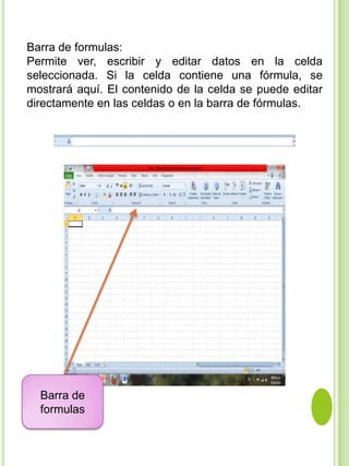 Barra de formulas:
Permite ver, escribir y editar datos en la celda
seleccionada. Si la celda contiene una fórmula, se
mostrará aquí. El contenido de la celda se puede editar
directamente en las celdas o en la barra de fórmulas.




  Barra de
  formulas
 