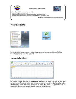 Iniciar Excel 2010

Botón de inicio luego vamos a todos los programas buscamos Microsoft office
Lo seleccionamos y vamos a Excel

La pantalla inicial

Al iniciar Excel aparece una pantalla inicial como ésta, vamos a ver sus
componentes fundamentales, así conoceremos los nombres de los diferentes
elementos y será más fácil entender el resto del curso. La pantalla que se
muestra a continuación (y en general todas las de este curso)

 