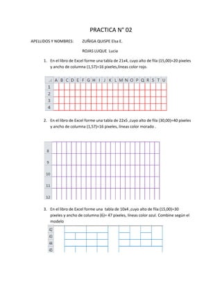 PRACTICA N° 02
APELLIDOS Y NOMBRES:        ZUÑIGA QUISPE Elsa E.

                            ROJAS LUQUE Lucia

      1. En el libro de Excel forme una tabla de 21x4, cuyo alto de fila (15,00)=20 pixeles
         y ancho de columna (1,57)=16 pixeles,líneas color rojo.




      2. En el libro de Excel forme una tabla de 22x5 ,cuyo alto de fila (30,00)=40 pixeles
         y ancho de columna (1,57)=16 pixeles, líneas color morado .




      3. En el libro de Excel forme una tabla de 10x4 ,cuyo alto de fila (15,00)=30
         pixeles y ancho de columna (6)= 47 pixeles, líneas color azul. Combine según el
         modelo
 