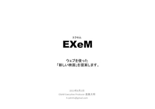 EXeM	
 
2013年8月2日	
  
EXeM	
  Execu.ve	
  Producer	
  進藤大明	
  
h.odnihs@gmail.com	
  
エクセム	
ウェブを使った
「新しい映画」を提案します。	
 