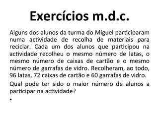 Exercícios	
  m.d.c.	
  
Alguns	
  dos	
  alunos	
  da	
  turma	
  do	
  Miguel	
  parJciparam	
  
numa	
   acJvidade	
   de	
   recolha	
   de	
   materiais	
   para	
  
reciclar.	
   Cada	
   um	
   dos	
   alunos	
   que	
   parJcipou	
   na	
  
acJvidade	
   recolheu	
   o	
   mesmo	
   número	
   de	
   latas,	
   o	
  
mesmo	
   número	
   de	
   caixas	
   de	
   cartão	
   e	
   o	
   mesmo	
  
número	
  de	
  garrafas	
  de	
  vidro.	
  Recolheram,	
  ao	
  todo,	
  
96	
  latas,	
  72	
  caixas	
  de	
  cartão	
  e	
  60	
  garrafas	
  de	
  vidro.	
  	
  
Qual	
   pode	
   ter	
   sido	
   o	
   maior	
   número	
   de	
   alunos	
   a	
  
parJcipar	
  na	
  acJvidade?	
  	
  
•  	
  	
  
 