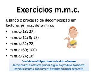 Exercícios	
  m.m.c.	
  
Usando	
  o	
  processo	
  de	
  decomposição	
  em	
  
factores	
  primos,	
  determina:	
  	
  
•  m.m.c.(18;	
  27)	
  	
  
•  m.m.c.(12;	
  9;	
  18)	
  
•  m.m.c.(32;	
  72)	
  	
  
•  m.m.c.(60;	
  100)	
  	
  
•  m.m.c.(24;	
  16)	
  	
  
 