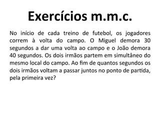 Exercícios	
  m.m.c.	
  
No	
   início	
   de	
   cada	
   treino	
   de	
   futebol,	
   os	
   jogadores	
  
correm	
   à	
   volta	
   do	
   campo.	
   O	
   Miguel	
   demora	
   30	
  
segundos	
  a	
  dar	
  uma	
  volta	
  ao	
  campo	
  e	
  o	
  João	
  demora	
  
40	
  segundos.	
  Os	
  dois	
  irmãos	
  partem	
  em	
  simultâneo	
  do	
  
mesmo	
  local	
  do	
  campo.	
  Ao	
  ﬁm	
  de	
  quantos	
  segundos	
  os	
  
dois	
  irmãos	
  voltam	
  a	
  passar	
  juntos	
  no	
  ponto	
  de	
  parJda,	
  
pela	
  primeira	
  vez?	
  	
  
 