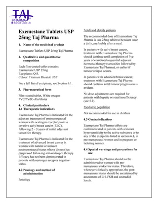 Exemestane Tablets USP 25mg Taj Pharma : Uses, Side Effects, Interactions, Pictures, Warnings, Exemestane Dosage & Rx Info | Exemestane Uses, Side Effects - Cancer, Exemestane : Indications, Side Effects- Nausea, diarrhea, vomiting, dizziness, Warnings, Exemestane - Drug Information - Taj Pharma, Exemestane dose Taj pharmaceuti cals Exemestane interactions, Taj Pharmaceutical Exemestane contraindications, Exemestane price, Exemestane Taj Pharma Exemestane 25mg SMPC- Taj Pharma Stay connected to all updated on Exemestane Taj Pharmaceuticals Taj pharmaceuticals. Patient Information Leaflets, SMPC.
Exemestane Tablets USP
25mg Taj Pharma
1. Name of the medicinal product
Exemestane Tablets USP 25mg Taj Pharma
2. Qualitative and quantitative
composition
Each film-coated tablet contains
Exemestane USP 25mg
Excipients: Q.S.
Colour: Titanium Dioxide USP
For a full list of excipients, see Section 6.1.
3. Pharmaceutical form
Film-coated tablet, White opaque
PVC/PVdC-Alu blister
4. Clinical particulars
4.1 Therapeutic indications
Exemestane Taj Pharma is indicated for the
adjuvant treatment of postmenopausal
women with oestrogen receptor positive
invasive early breast cancer (EBC),
following 2 – 3 years of initial adjuvant
tamoxifen therapy.
Exemestane Taj Pharma is indicated for the
treatment of advanced breast cancer in
women with natural or induced
postmenopausal status whose disease has
progressed following anti-oestrogen therapy.
Efficacy has not been demonstrated in
patients with oestrogen receptor negative
status.
4.2 Posology and method of
administration
Posology
Adult and elderly patients
The recommended dose of Exemestane Taj
Pharma is one 25mg tablet to be taken once
a daily, preferably after a meal.
In patients with early breast cancer,
treatment with Exemestane Taj Pharma
should continue until completion of five
years of combined sequential adjuvant
hormonal therapy (tamoxifen followed by
Exemestane Taj Pharma), or earlier if
tumour relapse occurs.
In patients with advanced breast cancer,
treatment with Exemestane Taj Pharma
should continue until tumour progression is
evident.
No dose adjustments are required for
patients with hepatic or renal insufficiency
(see 5.2).
Paediatric population
Not recommended for use in children
4.3 Contraindications
Exemestane Taj Pharma tablets are
contraindicated in patients with a known
hypersensitivity to the active substance or to
any of the excipients listed in section 6.1, in
pre-menopausal women and in pregnant or
lactating women.
4.4 Special warnings and precautions for
use
Exemestane Taj Pharma should not be
administered to women with pre-
menopausal endocrine status. Therefore,
whenever clinically appropriate, the post-
menopausal status should be ascertained by
assessment of LH, FSH and oestradiol
levels.
 